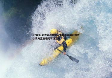C7娱乐-刘传兴恶意伤人事件引发舆论哗然，袁方直言毫无可洗之处