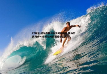 C7娱乐-杨瀚森特训生活简单纯粹 球场公寓两点一线 放松时最爱爱情公寓